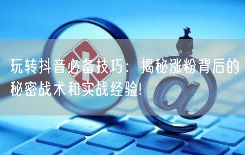 玩转抖音必备技巧：揭秘涨粉背后的秘密战术和实战经验!