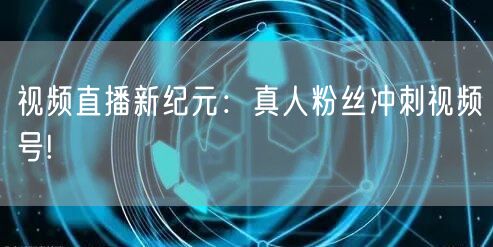 视频直播新纪元:真人粉丝冲刺视频号!