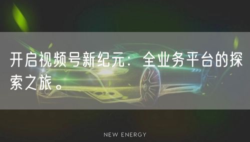 开启视频号新纪元:全业务平台的探索之旅。