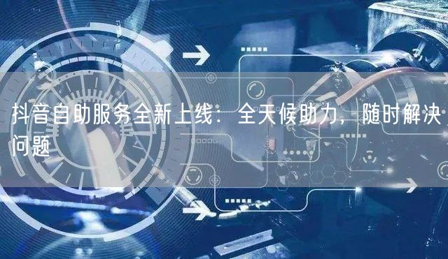 抖音自助服务全新上线：全天候助力，随时解决问题