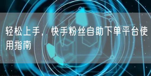 轻松上手，快手粉丝自助下单平台使用指南