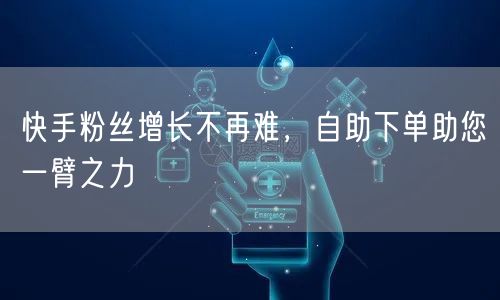 快手粉丝增长不再难，自助下单助您一臂之力